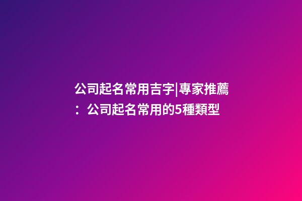 公司起名常用吉字|專家推薦：公司起名常用的5種類型-第1張-公司起名-玄機派